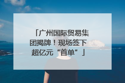 广州国际贸易集团揭牌！现场签下超亿元“首单”
