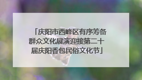 庆阳市西峰区有序筹备群众文化展演迎接第二十届庆阳香包民俗文化节