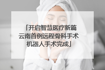 开启智慧医疗新篇 云南首例远程骨科手术机器人手术完成