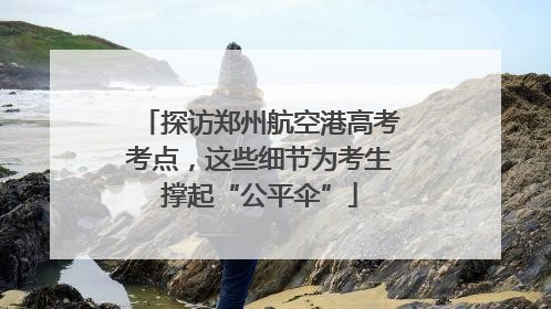 探访郑州航空港高考考点，这些细节为考生撑起“公平伞”
