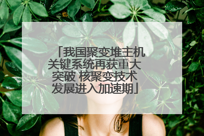 我国聚变堆主机关键系统再获重大突破 核聚变技术发展进入加速期