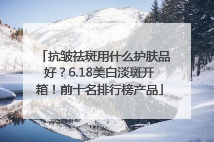 抗皱祛斑用什么护肤品好？6.18美白淡斑开箱！前十名排行榜产品