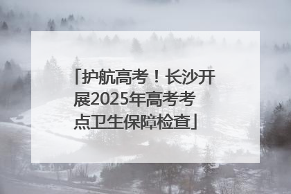 护航高考！长沙开展2025年高考考点卫生保障检查