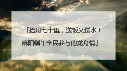 抬舟七十里，送饭又送水！麻阳端午全民参与的龙舟情