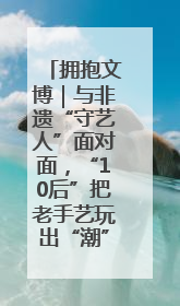 拥抱文博｜与非遗“守艺人”面对面，“10后”把老手艺玩出“潮”花样