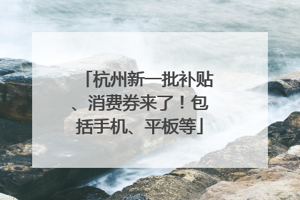 杭州新一批补贴、消费券来了！包括手机、平板等