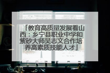 教育高质量发展看山西：乡宁县职业中学和紫砂大师吴志文合作培养高素质技能人才