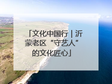 文化中国行｜沂蒙老区“守艺人”的文化匠心