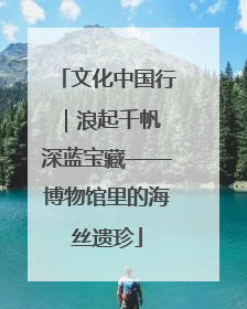 文化中国行｜浪起千帆 深蓝宝藏——博物馆里的海丝遗珍