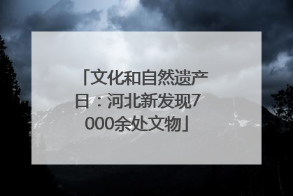 文化和自然遗产日：河北新发现7000余处文物