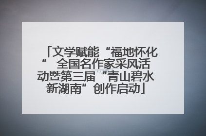 文学赋能“福地怀化” 全国名作家采风活动暨第三届“青山碧水新湖南”创作启动