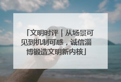 文明时评｜从场景可见到机制可感，诚信淄博锻造文明新内核