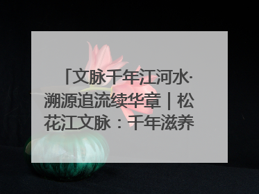 文脉千年江河水·溯源追流续华章｜松花江文脉：千年滋养，奔涌不息