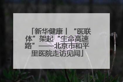 新华健康丨“医联体”架起“生命高速路”——北京市和平里医院走访见闻