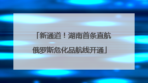 新通道！湖南首条直航俄罗斯危化品航线开通