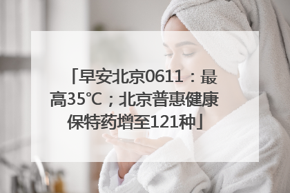早安北京0611：最高35℃；北京普惠健康保特药增至121种