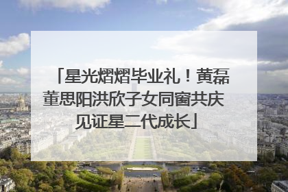 星光熠熠毕业礼！黄磊董思阳洪欣子女同窗共庆 见证星二代成长