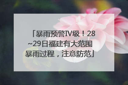 暴雨预警Ⅳ级！28~29日福建有大范围暴雨过程，注意防范