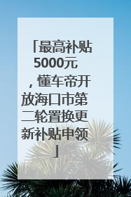 最高补贴5000元，懂车帝开放海口市第二轮置换更新补贴申领