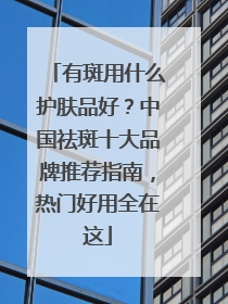 有斑用什么护肤品好？中国祛斑十大品牌推荐指南，热门好用全在这