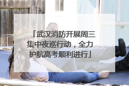 武汉消防开展周三集中夜巡行动，全力护航高考顺利进行