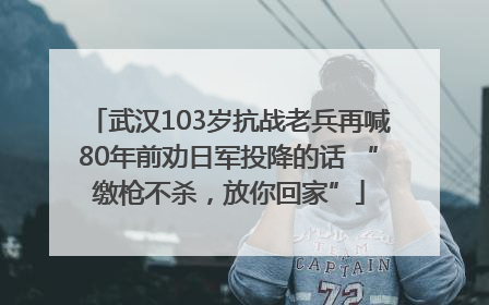武汉103岁抗战老兵再喊80年前劝日军投降的话 “缴枪不杀，放你回家”