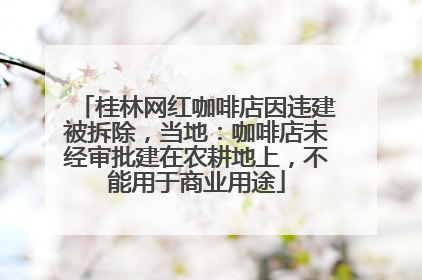 桂林网红咖啡店因违建被拆除，当地：咖啡店未经审批建在农耕地上，不能用于商业用途