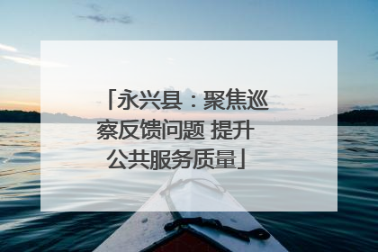 永兴县：聚焦巡察反馈问题 提升公共服务质量