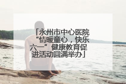 永州市中心医院“情暖童心，快乐六一”健康教育促进活动圆满举办