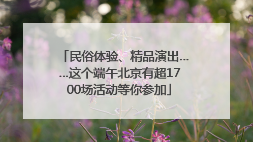 民俗体验、精品演出……这个端午北京有超1700场活动等你参加