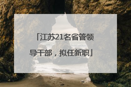 江苏21名省管领导干部，拟任新职