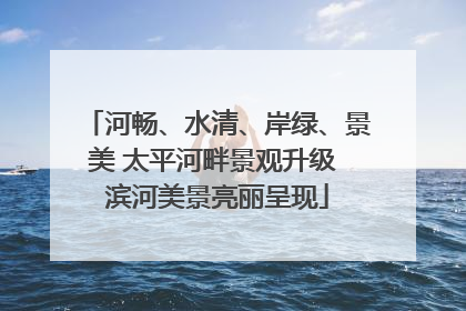 河畅、水清、岸绿、景美 太平河畔景观升级 滨河美景亮丽呈现