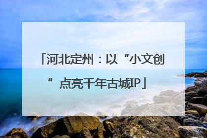 河北定州：以“小文创”点亮千年古城IP