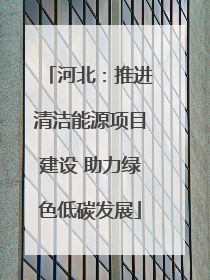 河北：推进清洁能源项目建设 助力绿色低碳发展