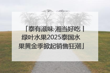 泰有滋味·湘当好吃丨绿叶水果2025泰国水果黄金季掀起销售狂潮