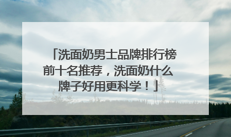 洗面奶男士品牌排行榜前十名推荐，洗面奶什么牌子好用更科学！