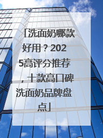 洗面奶哪款好用？2025高评分推荐，十款高口碑洗面奶品牌盘点
