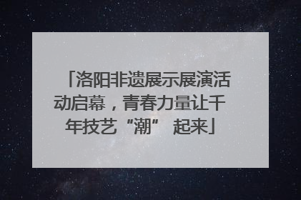 洛阳非遗展示展演活动启幕，青春力量让千年技艺“潮” 起来