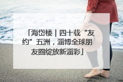 海岱楼｜四十载“友约”五洲，淄博全球朋友圈绽放新淄彩