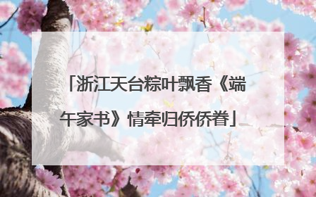 浙江天台粽叶飘香《端午家书》情牵归侨侨眷