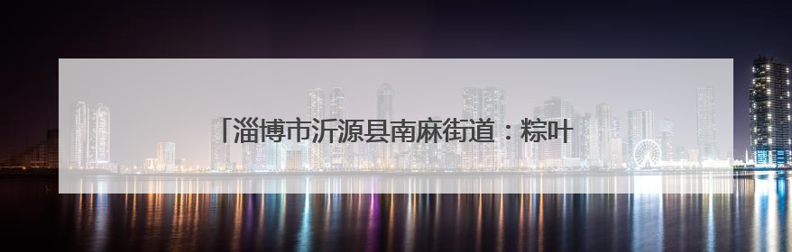 淄博市沂源县南麻街道：粽叶飘香迎端午 心系军属情意浓