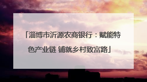 淄博市沂源农商银行：赋能特色产业链 铺就乡村致富路