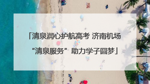 清泉润心护航高考 济南机场“清泉服务”助力学子圆梦