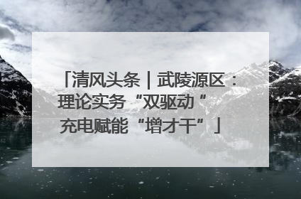 清风头条｜武陵源区：理论实务“双驱动 ” 充电赋能“增才干”