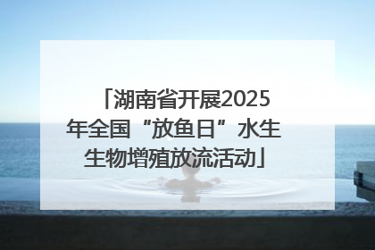 湖南省开展2025年全国“放鱼日”水生生物增殖放流活动