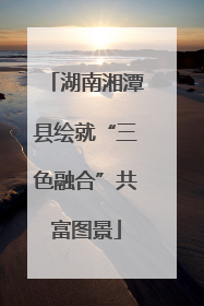 湖南湘潭县绘就“三色融合”共富图景