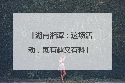 湖南湘潭：这场活动，既有趣又有料
