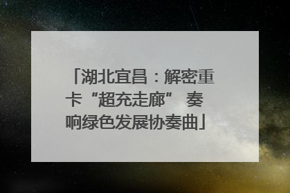 湖北宜昌：解密重卡“超充走廊” 奏响绿色发展协奏曲