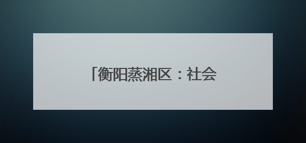 衡阳蒸湘区：社会治安综合治理中心正式实体实战化运行
