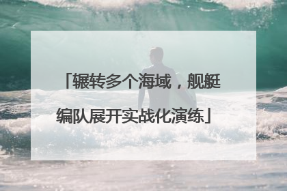 辗转多个海域，舰艇编队展开实战化演练